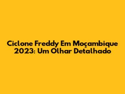 Ciclone Freddy Em Moçambique 2023: Um Olhar Detalhado