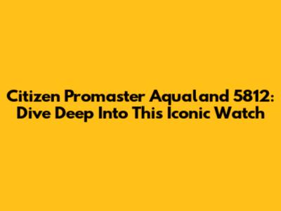 Citizen Promaster Aqualand 5812: Dive Deep Into This Iconic Watch