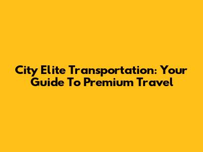 City Elite Transportation: Your Guide To Premium Travel