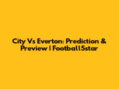 City Vs Everton: Prediction & Preview | Football5star