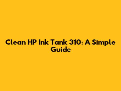 Clean HP Ink Tank 310: A Simple Guide