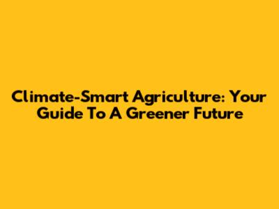 Climate-Smart Agriculture: Your Guide To A Greener Future