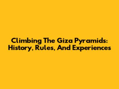 Climbing The Giza Pyramids: History, Rules, And Experiences