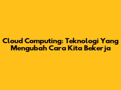 Cloud Computing: Teknologi Yang Mengubah Cara Kita Bekerja