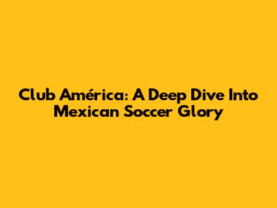 Club América: A Deep Dive Into Mexican Soccer Glory