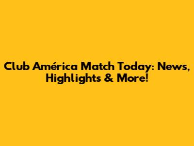 Club América Match Today: News, Highlights & More!