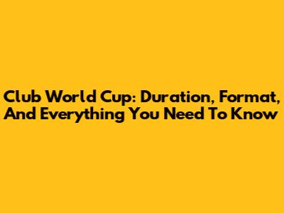 Club World Cup: Duration, Format, And Everything You Need To Know