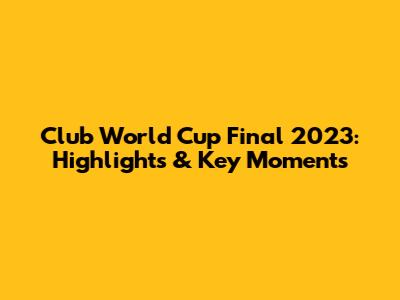 Club World Cup Final 2023: Highlights & Key Moments
