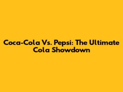 Coca-Cola Vs. Pepsi: The Ultimate Cola Showdown
