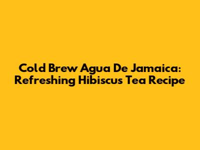 Cold Brew Agua De Jamaica: Refreshing Hibiscus Tea Recipe