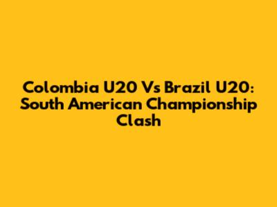 Colombia U20 Vs Brazil U20: South American Championship Clash