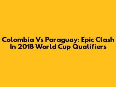 Colombia Vs Paraguay: Epic Clash In 2018 World Cup Qualifiers