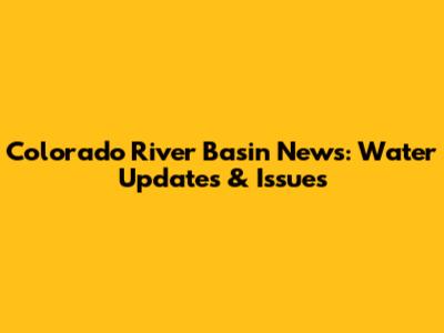 Colorado River Basin News: Water Updates & Issues