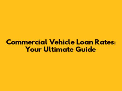 Commercial Vehicle Loan Rates: Your Ultimate Guide