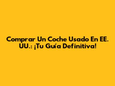 Comprar Un Coche Usado En EE. UU.: ¡Tu Guía Definitiva!