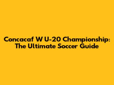 Concacaf W U-20 Championship: The Ultimate Soccer Guide