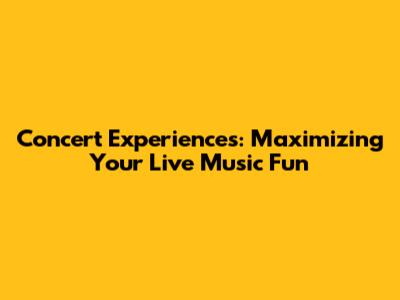 Concert Experiences: Maximizing Your Live Music Fun