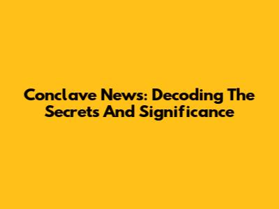 Conclave News: Decoding The Secrets And Significance