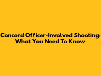 Concord Officer-Involved Shooting: What You Need To Know