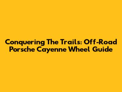 Conquering The Trails: Off-Road Porsche Cayenne Wheel Guide