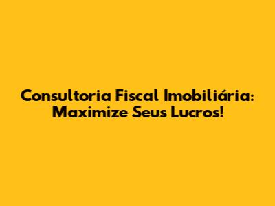 Consultoria Fiscal Imobiliária: Maximize Seus Lucros!