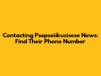 Contacting Psepseiikusisese News: Find Their Phone Number