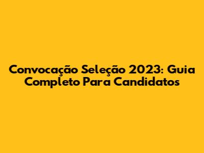 Convocação Seleção 2023: Guia Completo Para Candidatos