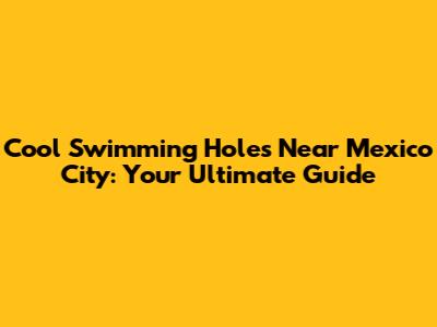Cool Swimming Holes Near Mexico City: Your Ultimate Guide