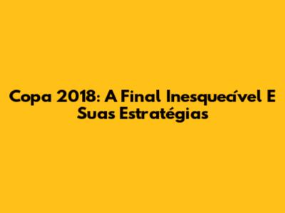 Copa 2018: A Final Inesquecível E Suas Estratégias