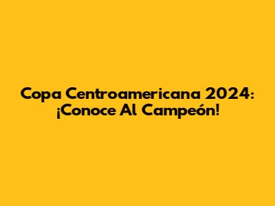 Copa Centroamericana 2024: ¡Conoce Al Campeón!