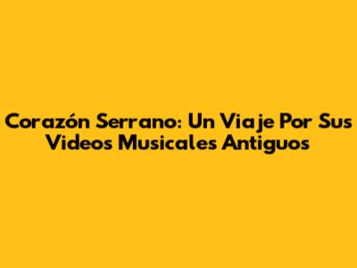 Corazón Serrano: Un Viaje Por Sus Videos Musicales Antiguos