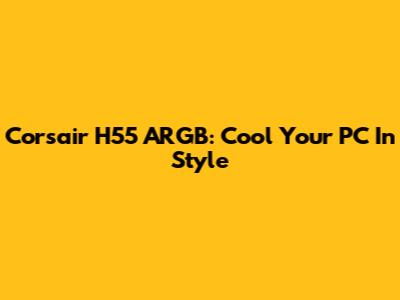 Corsair H55 ARGB: Cool Your PC In Style