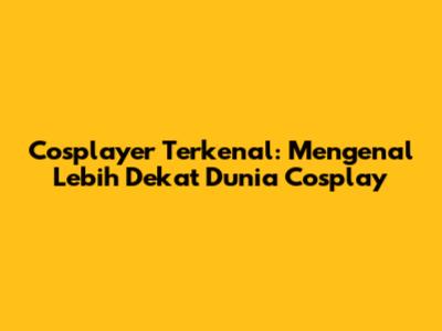 Cosplayer Terkenal: Mengenal Lebih Dekat Dunia Cosplay