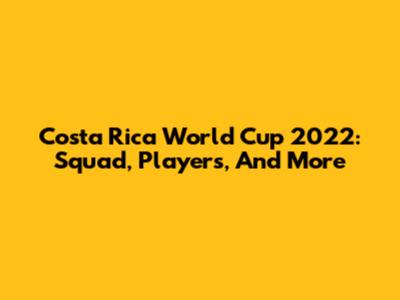 Costa Rica World Cup 2022: Squad, Players, And More