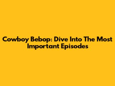 Cowboy Bebop: Dive Into The Most Important Episodes