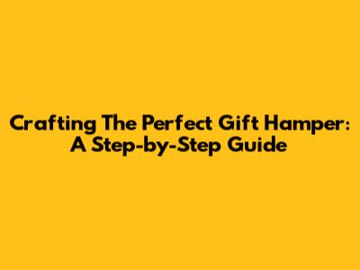 Crafting The Perfect Gift Hamper: A Step-by-Step Guide