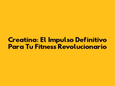 Creatina: El Impulso Definitivo Para Tu Fitness Revolucionario
