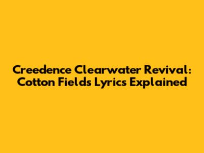 Creedence Clearwater Revival: "Cotton Fields" Lyrics Explained