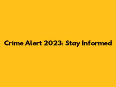 Crime Alert 2023: Stay Informed
