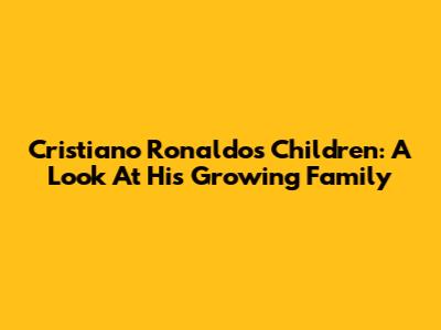 Cristiano Ronaldo's Children: A Look At His Growing Family