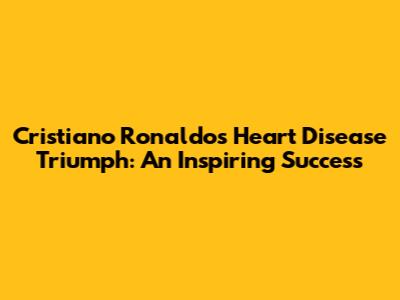 Cristiano Ronaldo's Heart Disease Triumph: An Inspiring Success