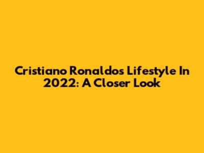 Cristiano Ronaldo's Lifestyle In 2022: A Closer Look