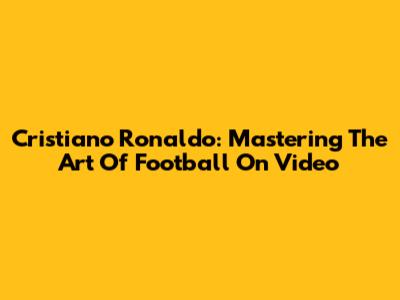 Cristiano Ronaldo: Mastering The Art Of Football On Video