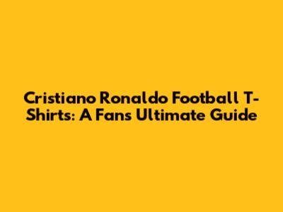 Cristiano Ronaldo Football T-Shirts: A Fan's Ultimate Guide