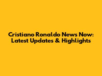 Cristiano Ronaldo News Now: Latest Updates & Highlights