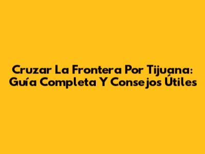 Cruzar La Frontera Por Tijuana: Guía Completa Y Consejos Útiles