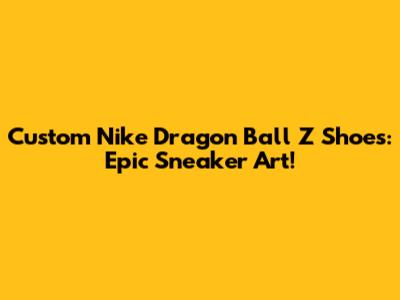 Custom Nike Dragon Ball Z Shoes: Epic Sneaker Art!