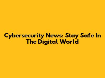 Cybersecurity News: Stay Safe In The Digital World