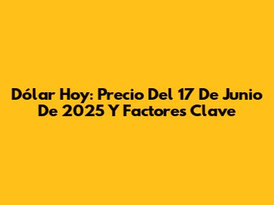 Dólar Hoy: Precio Del 17 De Junio De 2025 Y Factores Clave