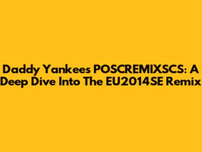 Daddy Yankee's POSCREMIXSCS: A Deep Dive Into The EU2014SE Remix